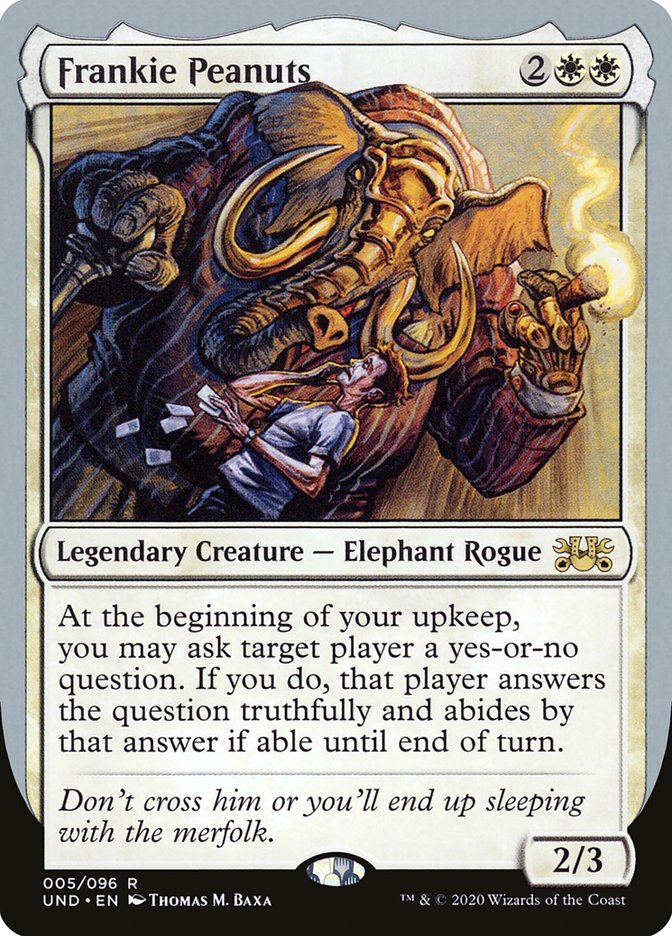 Frankie Peanuts is a 2/3 elephant rogue legendary creature that says: At the beginning of your upkeep, you may ask target player a yes-or-no question. If you do, that player answers the question truthfully and abides by that answer if able until end of turn.
